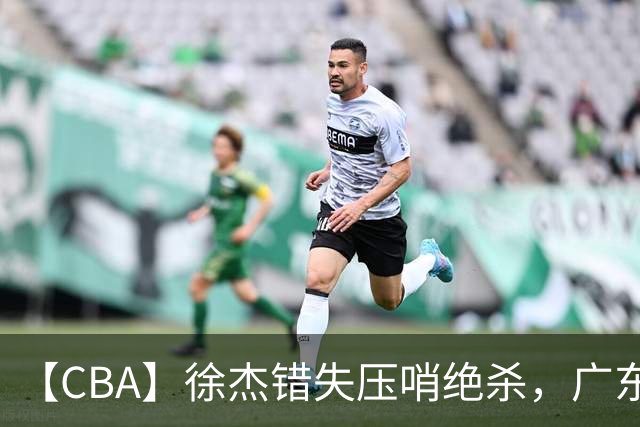 【CBA】徐杰错失压哨绝杀，广东队客场不敌南京同曦无缘开门红
