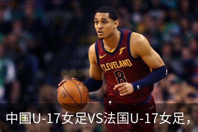 中国U-17女足VS法国U-17女足，中国队首发阵容公布