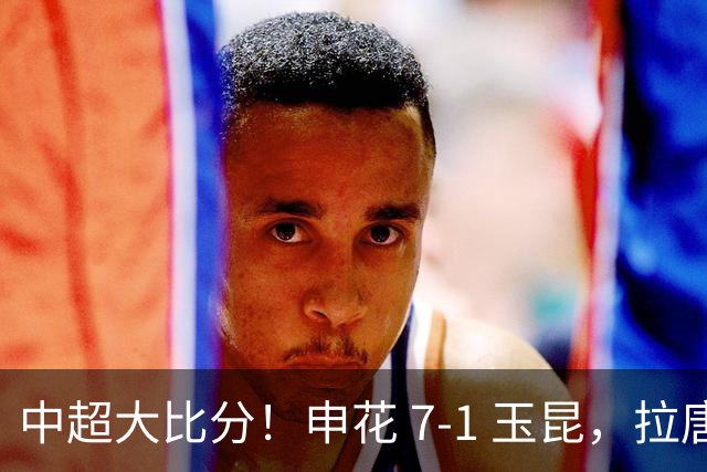 中超大比分！申花 7‑1 玉昆，拉唐、特谢拉双双戴帽