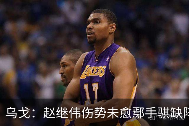 乌戈：赵继伟伤势未愈鄢手骐缺阵 我要调控队员情绪