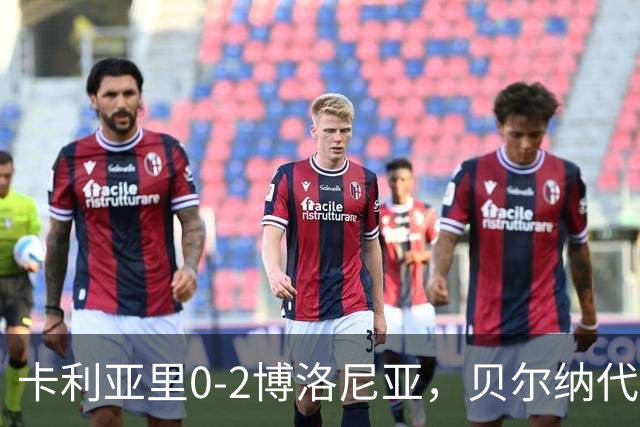 卡利亚里0-2博洛尼亚，贝尔纳代斯基点射建功，卡萨莱破门