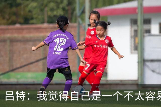 吕特：我觉得自己是一个不太容易共事的人，训练中缺乏稳定性
