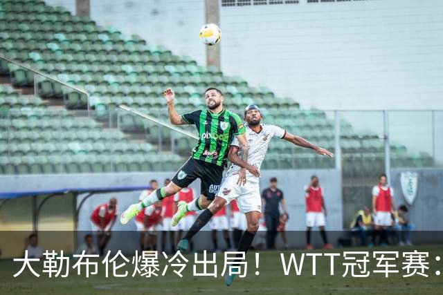 大勒布伦爆冷出局！WTT冠军赛：卡尔伯格连扳3局绝境4-3逆转