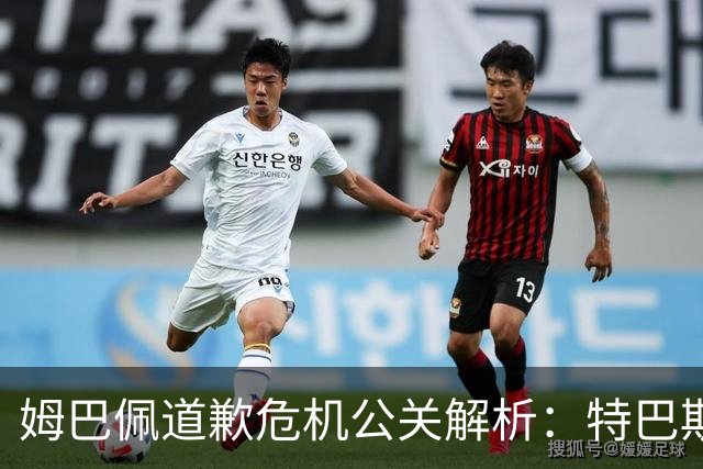 姆巴佩道歉危机公关解析：特巴斯致函与央视观其行