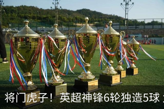 将门虎子！英超神锋6轮独造5球 父亲曾是非洲足球先生