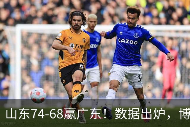 山东74-68赢广东！数据出炉，博日奇1分拉胯，广东三分25中4低迷