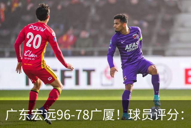 广东宏远96-78广厦！球员评分：3人满分，4人良好，2人不合格