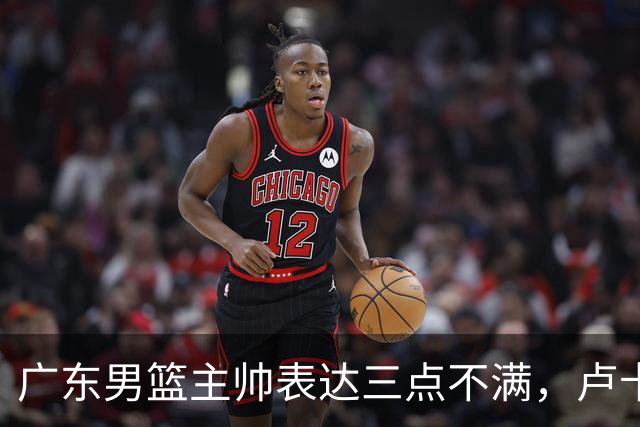 广东男篮主帅表达三点不满，卢卡25分钟得1分被喷，胡明轩徐杰需调整