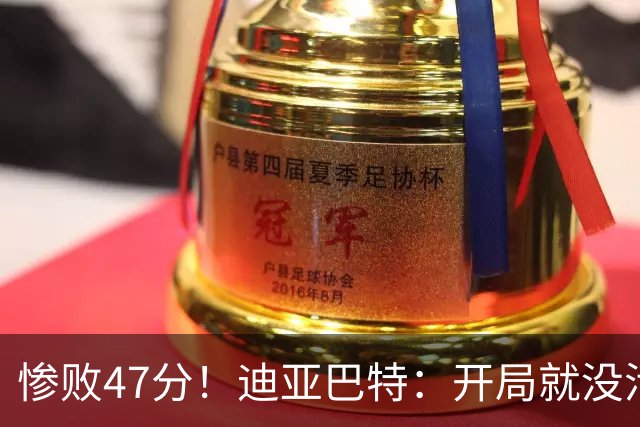 惨败47分！迪亚巴特：开局就没活力，输球是必然