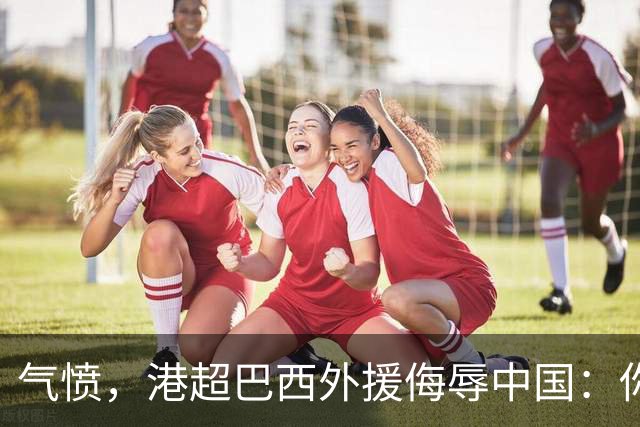 气愤，港超巴西外援侮辱中国：你以为我想当中国人，我只是来赚你们的钱