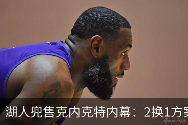 湖人兜售克内克特内幕：2换1方案浮出水面，雄鹿成潜在下家