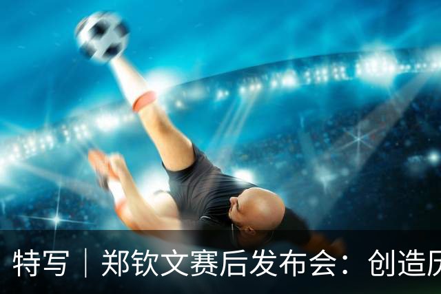 特写｜郑钦文赛后发布会：创造历史的同时，最好的我还在未来