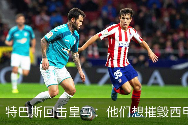 特巴斯回击皇马：他们想摧毁西甲，13年逼宫没停过