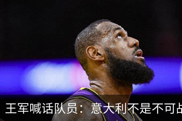 王军喊话队员：意大利不是不可战胜，最重要的是我们组织怎么样
