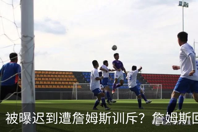被曝迟到遭詹姆斯训斥？詹姆斯回应：他没迟到，别撒谎