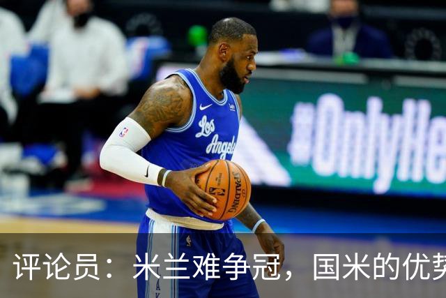 评论员：米兰难争冠，国米的优势相当明显