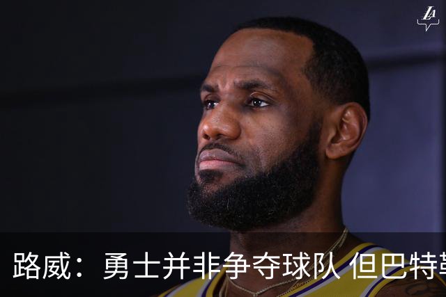 路威：勇士并非争夺球队 但巴特勒回归后他们的实力也绝不止0-3
