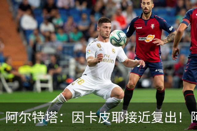 阿尔特塔：因卡皮耶接近复出！阿森纳的足球风格非常棒！