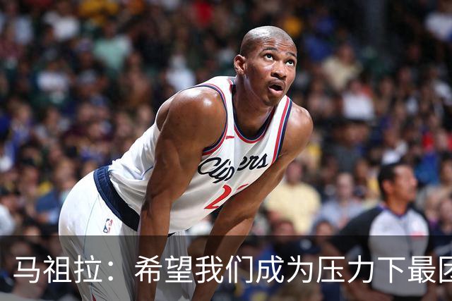 马祖拉：希望我们成为压力下最团结的球队 而非只在顺境中团结