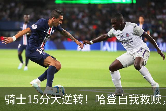 骑士15分大逆转！哈登自我救赎，8800万新援爆发，华子47分燃尽了