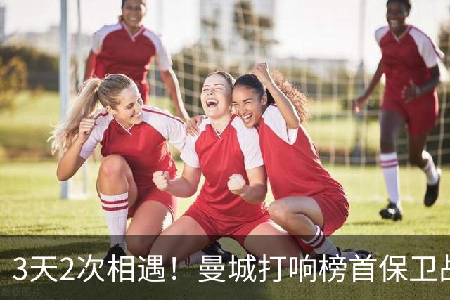 3天2次相遇！曼城打响榜首保卫战：哈兰德冲击英超8连斩