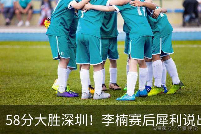 58分大胜深圳！李楠赛后犀利说出原因，顾全的话没说错！