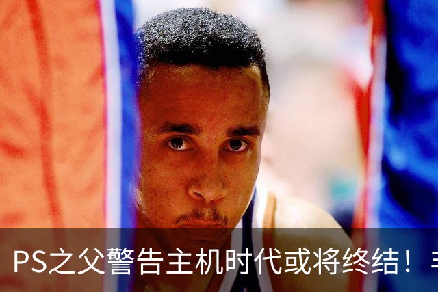 PS之父警告主机时代或将终结！非常真实的危险